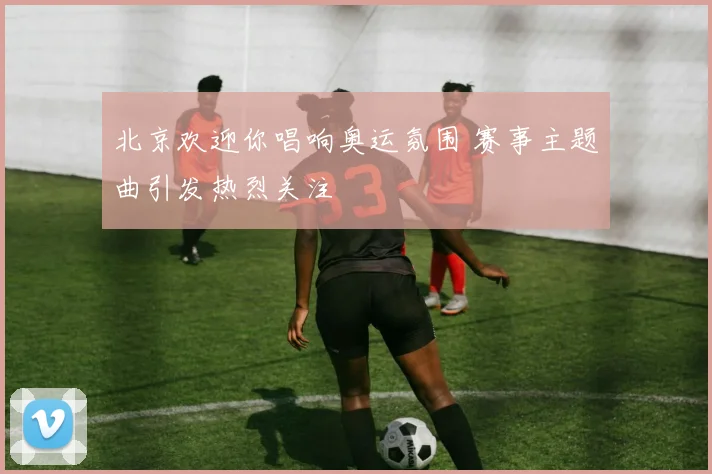 北京欢迎你唱响奥运氛围 赛事主题曲引发热烈关注